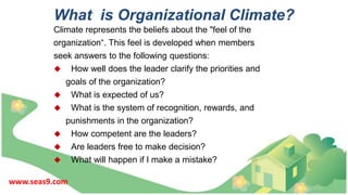 What is Organizational Climate?
Climate represents the beliefs about the "feel of the
organization“. This feel is developed when members
seek answers to the following questions:
 How well does the leader clarify the priorities and
goals of the organization?
 What is expected of us?
 What is the system of recognition, rewards, and
punishments in the organization?
 How competent are the leaders?
 Are leaders free to make decision?
 What will happen if I make a mistake?
www.seas9.com
 
