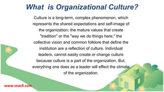 What is Organizational Culture?
Culture is a long-term, complex phenomenon, which
represents the shared expectations and self-image of
the organization; the mature values that create
"tradition" or the "way we do things here;" the
collective vision and common folklore that define the
institution are a reflection of culture. Individual
leaders, cannot easily create or change culture
because culture is a part of the organization. But,
everything one does as a leader will effect the climate
of the organization.
www.seas9.com
 