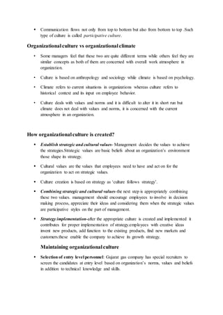  Communication flows not only from top to bottom but also from bottom to top .Such
type of culture is called participative culture.
Organizationalculture vs organizationalclimate
• Some managers feel that these two are quite different terms while others feel they are
similar concepts as both of them are concerned with overall work atmosphere in
organization.
• Culture is based on anthropology and sociology while climate is based on psychology.
• Climate refers to current situations in organizations whereas culture refers to
historical context and its input on employee behavior.
• Culture deals with values and norms and it is difficult to alter it in short run but
climate does not deal with values and norms, it is concerned with the current
atmosphere in an organization.
How organizationalculture is created?
 Establish strategic and cultural values- Management decides the values to achieve
the strategies.Strategic values are basic beliefs about an organization’s environment
those shape its strategy.
 Cultural values are the values that employees need to have and act on for the
organization to act on strategic values.
 Culture creation is based on strategy as ‘culture follows strategy’.
 Combining strategic and cultural values-the next step is appropriately combining
these two values. management should encourage employees to involve in decision
making process, appreciate their ideas and considering them when the strategic values
are participative styles on the part of management.
 Strategy implementation-after the appropriate culture is created and implemented it
contributes for proper implementation of strategy.employees with creative ideas
invent new products, add function to the existing products, find new markets and
customers.these enable the company to achieve its growth strategy.
Maintaining organizationalculture
 Selection of entry level personnel: Gujarat gas company has special recruiters to
screen the candidates at entry level based on organization’s norms, values and beliefs
in addition to technical knowledge and skills.
 