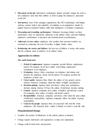  Placement on the job: information technologies limited normally assigns the work to
new employees more than their abilities in order to judge the employee’s placement
on the job.
 Job mastery: most of the emerging organizations like HCL technologies and Hughes
software systems believe that suitability of candidate to an organization should be
judged based on emotional balance rather than intelligence or technical competence.
 Measuring and rewarding performance: Hindustan beverages limited set three
performance areas viz sales/profit, adherence to the cultural values and team building.
employee’s performance is measured and rewarded based on performance.
 Adherence to core values: employees who sacrifice their personal comforts are
rewarded by connecting the costs of sacrifice to higher human values.
 Reinforcing the stories and folklore: the best way of folklore is stories with morals
that the company wants to reinforce in its cultural values.
Approaches to culture
The ouchi framework
1. Period of employment- Japanese companies provide lifetime employment.
typical US company do not have culture of providing employment
commitment to its employees.
2. Evaluation- theory z firms concentrate on evaluation and training and
promote the employees slowly but the typical US company promote the
employees at faster rate.
3. Career paths- Japanese firms follow the culture of very general careers
whereas American companies adopt the culture of highly specialization.
4. Decision making- Japanese firms and theory z firms have participative
decision making whereas US have the culture of individual decision making.
5. Control- Japanese companies have culture of implicit and informal control.
US companies have culture of explicit and formal control.
6. Responsibility- American companies and theory z firm share the same culture
of individual responsibility. Japanese companies follow the culture of group
responsibility.
7. Concern for people- Japanese firms are concerned with total life of the
employees. The American firms’ culture is limited to worker’s work life only.
Organizationalchange
 It implies the creation of imbalances in the existent pattern or situation
 Change requires individuals and organization to make new adjustments
 Change could be both active and proactive
 
