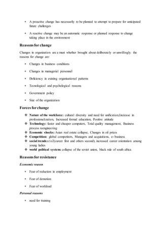  A proactive change has necessarily to be planned to attempt to prepare for anticipated
future challenges
 A reactive change may be an automatic response or planned response to change
taking place in the environment
Reasonsfor change
Changes in organization are a must whether brought about deliberately or unwillingly. the
reasons for change are:
 Changes in business conditions
 Changes in managerial personnel
 Deficiency in existing organisational patterns
 Tecnological and psychological reasons
 Government policy
 Size of the organization
Forces forchange
 Nature of the workforce: cultural diversity and need for unification,Increase in
professionalization, Increased formal education, Positive attitude
 Technology: faster and cheaper computers, Total quality management, Business
process reengineering
 Economic shocks: Asian real estate collapse, Changes in oil prices
 Competition: global competitors, Managers and acquisitions, e- business
 social trends:c1o2(career first and others second), increased career orientation among
young ladies
 world political system: collapse of the soviet union, black rule of south africa
Reasonsfor resistance
Economic reason
 Fear of reduction in employment
 Fear of demotion
 Fear of workload
Personal reasons
 need for training
 