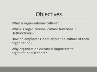 Objectives
What is organizational culture?
When is organizational culture functional?
Dysfunctional?
How do employees lear...