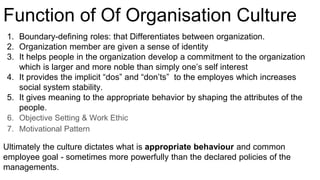 1. Boundary-defining roles: that Differentiates between organization.
2. Organization member are given a sense of identity
3. It helps people in the organization develop a commitment to the organization
which is larger and more noble than simply one’s self interest
4. It provides the implicit “dos” and “don’ts” to the employes which increases
social system stability.
5. It gives meaning to the appropriate behavior by shaping the attributes of the
people.
6. Objective Setting & Work Ethic
7. Motivational Pattern
Ultimately the culture dictates what is appropriate behaviour and common
employee goal - sometimes more powerfully than the declared policies of the
managements.
Function of Of Organisation Culture
 