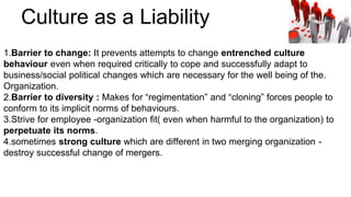 1.Barrier to change: It prevents attempts to change entrenched culture
behaviour even when required critically to cope and successfully adapt to
business/social political changes which are necessary for the well being of the.
Organization.
2.Barrier to diversity : Makes for “regimentation” and “cloning” forces people to
conform to its implicit norms of behaviours.
3.Strive for employee -organization fit( even when harmful to the organization) to
perpetuate its norms.
4.sometimes strong culture which are different in two merging organization -
destroy successful change of mergers.
Culture as a Liability
 