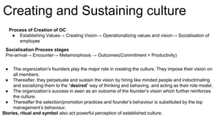 ● The organization’s founders play the major role in creating the culture. They impose their vision on
all members.
● Thereafter, they perpetuate and sustain the vision by hiring like minded people and indoctrinating
and socializing them to the “desired” way of thinking and behaving, and acting as their role model.
● The organization’s success in seen as an outcome of the founder’s vision which further reinforces
the culture.
● Thereafter the selection/promotion practices and founder’s behaviour is substituted by the top
management’s behaviour.
Stories, ritual and symbol also act powerful perception of established culture.
Creating and Sustaining culture
Process of Creation of OC
● Establishing Values→ Creating Vision→ Operationalizing values and vision→ Socialisation of
employee
Socialisation Process stages
Pre-arrival→ Encounter→ Metamorphosis → Outcomes(Commitment + Productivity)
 