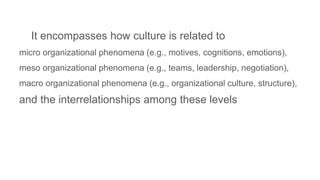 It encompasses how culture is related to
micro organizational phenomena (e.g., motives, cognitions, emotions),
meso organizational phenomena (e.g., teams, leadership, negotiation),
macro organizational phenomena (e.g., organizational culture, structure),
and the interrelationships among these levels
 