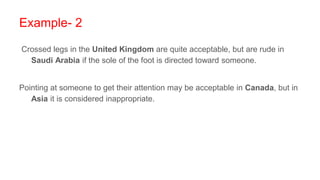 Example- 2
Crossed legs in the United Kingdom are quite acceptable, but are rude in
Saudi Arabia if the sole of the foot is directed toward someone.
Pointing at someone to get their attention may be acceptable in Canada, but in
Asia it is considered inappropriate.
 
