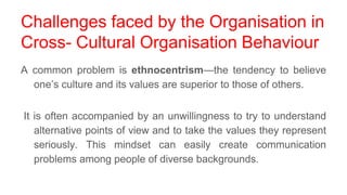 Challenges faced by the Organisation in
Cross- Cultural Organisation Behaviour
A common problem is ethnocentrism—the tendency to believe
one’s culture and its values are superior to those of others.
It is often accompanied by an unwillingness to try to understand
alternative points of view and to take the values they represent
seriously. This mindset can easily create communication
problems among people of diverse backgrounds.
 