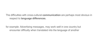 The difficulties with cross-cultural communication are perhaps most obvious in
respect to language differences.
for example: Advertising messages, may work well in one country but
encounter difficulty when translated into the language of another
 