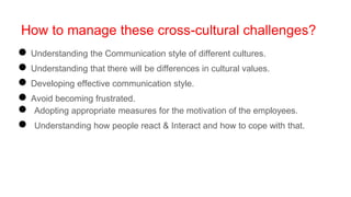 How to manage these cross-cultural challenges?
● Understanding the Communication style of different cultures.
● Understanding that there will be differences in cultural values.
● Developing effective communication style.
● Avoid becoming frustrated.
● Adopting appropriate measures for the motivation of the employees.
● Understanding how people react & Interact and how to cope with that.
 