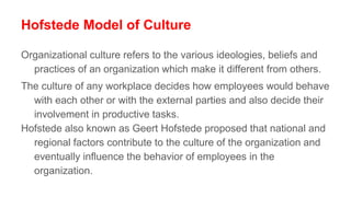 Hofstede Model of Culture
Organizational culture refers to the various ideologies, beliefs and
practices of an organization which make it different from others.
The culture of any workplace decides how employees would behave
with each other or with the external parties and also decide their
involvement in productive tasks.
Hofstede also known as Geert Hofstede proposed that national and
regional factors contribute to the culture of the organization and
eventually influence the behavior of employees in the
organization.
 