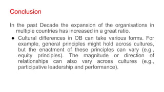 Conclusion
In the past Decade the expansion of the organisations in
multiple countries has increased in a great ratio.
● Cultural differences in OB can take various forms. For
example, general principles might hold across cultures,
but the enactment of these principles can vary (e.g.,
equity principles). The magnitude or direction of
relationships can also vary across cultures (e.g.,
participative leadership and performance).
 