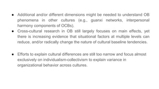 ● Additional and/or different dimensions might be needed to understand OB
phenomena in other cultures (e.g., guanxi networks, interpersonal
harmony components of OCBs).
● Cross-cultural research in OB still largely focuses on main effects, yet
there is increasing evidence that situational factors at multiple levels can
reduce, and/or radically change the nature of cultural baseline tendencies.
● Efforts to explain cultural differences are still too narrow and focus almost
exclusively on individualism-collectivism to explain variance in
organizational behavior across cultures.
 
