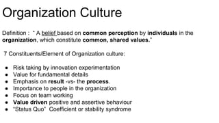 Organization Culture
Definition : “ A belief based on common perception by individuals in the
organization, which constitute common, shared values.”
7 Constituents/Element of Organization culture:
● Risk taking by innovation experimentation
● Value for fundamental details
● Emphasis on result -vs- the process.
● Importance to people in the organization
● Focus on team working
● Value driven positive and assertive behaviour
● “Status Quo” Coefficient or stability syndrome
 