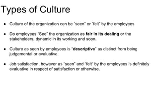 Types of Culture
● Culture of the organization can be “seen” or “felt” by the employees.
● Do employees “See” the organization as fair in its dealing or the
stakeholders, dynamic in its working and soon.
● Culture as seen by employees is “descriptive” as distinct from being
judgemental or evaluative.
● Job satisfaction, however as “seen” and “felt“ by the employees is definitely
evaluative in respect of satisfaction or otherwise.
 