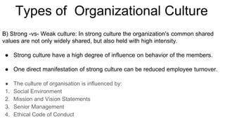 B) Strong -vs- Weak culture: In strong culture the organization's common shared
values are not only widely shared, but also held with high intensity.
● Strong culture have a high degree of influence on behavior of the members.
● One direct manifestation of strong culture can be reduced employee turnover.
● The culture of organisation is influenced by:
1. Social Environment
2. Mission and Vision Statements
3. Senior Management
4. Ethical Code of Conduct
Types of Organizational Culture
 