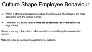 ● Within a strong organizational culture the behaviour of employee are more
consistent with the culture norms.
● Therefore, in a sense these norms are substitutes for formal rules and
regulations.
Hence in strong culture there is less need for establishing the formalization
process.
National cultures transcend organizational cultures.
Culture Shape Employee Behaviour
 