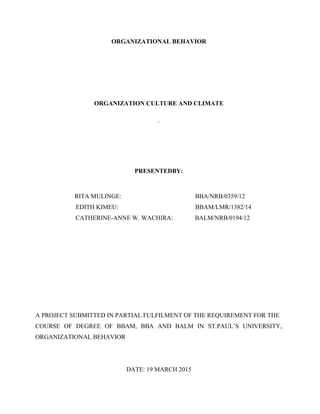ORGANIZATIONAL BEHAVIOR
ORGANIZATION CULTURE AND CLIMATE
.
PRESENTEDBY:
RITA MULINGE: BBA/NRB/0359/12
EDITH KIMEU: BBAM/LMR/1382/14
CATHERINE-ANNE W. WACHIRA: BALM/NRB/0194/12
A PROJECT SUBMITTED IN PARTIAL FULFILMENT OF THE REQUIREMENT FOR THE
COURSE OF DEGREE OF BBAM, BBA AND BALM IN ST.PAUL’S UNIVERSITY,
ORGANIZATIONAL BEHAVIOR
DATE: 19 MARCH 2015
 