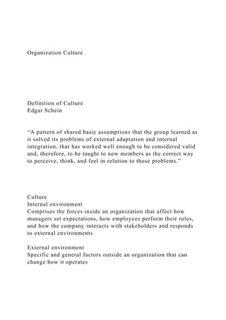 Organization Culture
Definition of Culture
Edgar Schein
“A pattern of shared basic assumptions that the group learned as
it solved its problems of external adaptation and internal
integration, that has worked well enough to be considered valid
and, therefore, to be taught to new members as the correct way
to perceive, think, and feel in relation to those problems.”
Culture
Internal environment
Comprises the forces inside an organization that affect how
managers set expectations, how employees perform their roles,
and how the company interacts with stakeholders and responds
to external environments
External environment
Specific and general factors outside an organization that can
change how it operates
 