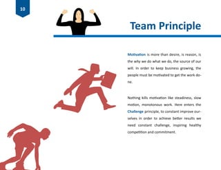 Team Principle
Motivation is more than desire, is reason, is
the why we do what we do, the source of our
will. In order to keep business growing, the
people must be motivated to get the work do-
ne.
Nothing kills motivation like steadiness, slow
motion, monotonous work. Here enters the
Challenge principle, to constant improve our-
selves in order to achieve better results we
need constant challenge, inspiring healthy
competition and commitment.
10
 