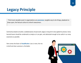 Legacy Principle
Commonly viewed as burden, outdated pieces of past work, legacy is long-term view applied to process. Every
learned lesson should be condensed as simply as it can gets, and abstracted enough to be useful in as many
escenarios as possible.
Here comes the factor of Simplification: Less is more, the mo-
re brief and clear a process is, the better.
Third most valuable asset in organizations are processes, tangible way to do things, playbook to
draw upon, the factual culture to inherit newcomers.
11
 
