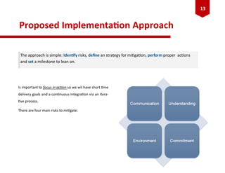 Proposed Implementation Approach
Is important to focus in action so we wil have short time
delivery goals and a continuous integration via an itera-
tive process.
There are four main risks to mitigate:
The approach is simple: Identify risks, define an strategy for mitigation, perform proper actions
and set a milestone to lean on.
13
 