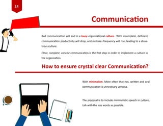 Communication
Bad communication will end in a lousy organizational culture. With incomplete, deficient
communication productivity will drop, and mistakes frequency will rise, leading to a disas-
trous culture.
Clear, complete, concise communication is the first step in order to implement a culture in
the organization.
How to ensure crystal clear Communication?
With minimalism. More often that not, written and oral
communication is unnecesary verbosa.
The proposal is to include minimalistic speech in culture,
talk with the less words as possible.
14
 