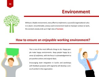 Environment
Without a likable environment, every effort to implement a successful organizational cultu-
re is doom. Uncomfortable, anxious work environment leads to improper conduct at work,
the constant anxiaty ends up in high rates of turnover.
How to ensure an enjoyable working environment?
This is one of the most difficults things to do. Happy peo-
ple make happy environments. Keep people happy by a
sense of usefulness, with the focus in acknowledgement to
pro-positive actions and original ideas.
Encouraging team integration in lunchs and workshops
with feedback purposes with regularity will develop a sen-
se of comfort in the organization.
16
 