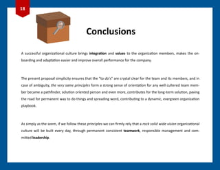 Conclusions
A successful organizational culture brings integration and values to the organization members, makes the on-
boarding and adaptation easier and improve overall performance for the company.
The present proposal simplicity ensures that the "to do's" are crystal clear for the team and its members, and in
case of ambiguity, the very same principles form a strong sense of orientation for any well cultered team mem-
ber became a pathfinder, solution oriented person and even more, contributes for the long-term solution, paving
the road for permanent way to do things and spreading word, contributing to a dynamic, evergreen organization
playbook.
As simply as the seem, if we follow these principles we can firmly rely that a rock solid wide vision organizational
culture will be built every day, through permanent consistent teamwork, responsible management and com-
mitted leadership.
18
 