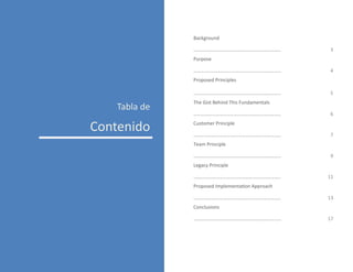 Tabla de
Contenido
Background
…………………………………………………………….. 3
Purpose
…………………………………………………………….. 4
Proposed Principles
…………………………………………………………….. 5
The Gist Behind This Fundamentals
…………………………………………………………….. 6
Customer Principle
…………………………………………………………….. 7
Team Principle
…………………………………………………………….. 9
Legacy Principle
…………………………………………………………….. 11
Proposed Implementation Approach
…………………………………………………………….. 13
Conclusions
…………………………………………………………….. 17
 