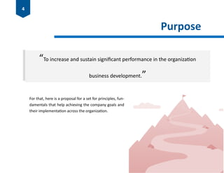 Purpose
“To increase and sustain significant performance in the organization
business development.”
For that, here is a proposal for a set for principles, fun-
damentals that help achieving the company goals and
their implementation across the organization.
4
 
