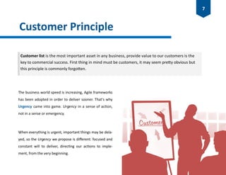 Customer Principle
The business world speed is increasing, Agile frameworks
has been adopted in order to deliver sooner. That's why
Urgency came into game. Urgency in a sense of action,
not in a sense or emergency.
When everything is urgent, important things may be dela-
yed, so the Urgency we propose is different: focused and
constant will to deliver, directing our actions to imple-
ment, from the very beginning.
Customer list is the most important asset in any business, provide value to our customers is the
key to commercial success. First thing in mind must be customers, it may seem pretty obvious but
this principle is commonly forgotten.
7
 