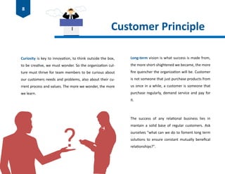 Customer Principle
Curiosity is key to innovation, to think outside the box,
to be creative, we must wonder. So the organization cul-
ture must thrive for team members to be curious about
our customers needs and problems, also about their cu-
rrent process and values. The more we wonder, the more
we learn.
Long-term vision is what success is made from,
the more short-shightened we became, the more
fire quencher the organization will be. Customer
is not someone that just purchase products from
us once in a while, a customer is someone that
purchase regularly, demand service and pay for
it.
The success of any relational business lies in
mantain a solid base of regular customers. Ask
ourselves "what can we do to foment long term
solutions to ensure constant mutually benefical
relationships?".
8
 