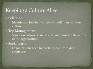  Selection
    Identify and hire individuals who will fit in with the
     culture
 Top Management
   Senior executives establish and communicate the norms
    of the organization
 Socialization
    Organizations need to teach the culture to new
     employees
 