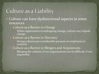  Culture can have dysfunctional aspects in some
 instances
   Culture as a Barrier to Change
      When organization is undergoing change, culture may impede
       change
   Culture as a Barrier to Diversity
      Strong cultures put considerable pressure on employees to
       conform
   Culture as a Barrier to Mergers and Acquisitions
      Merging the cultures of two organizations can be difficult, if not
       impossible
 