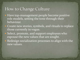  Have top-management people become positive
  role models, setting the tone through their
  behaviour.
 Create new stories, symbols, and rituals to replace
  those currently in vogue.
 Select, promote, and support employees who
  espouse the new values that are sought.
 Redesign socialization processes to align with the
  new values.
 