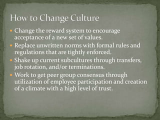  Change the reward system to encourage
  acceptance of a new set of values.
 Replace unwritten norms with formal rules and
  regulations that are tightly enforced.
 Shake up current subcultures through transfers,
  job rotation, and/or terminations.
 Work to get peer group consensus through
  utilization of employee participation and creation
  of a climate with a high level of trust.
 