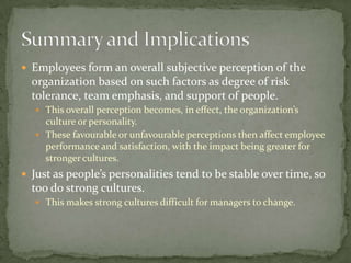  Employees form an overall subjective perception of the
  organization based on such factors as degree of risk
  tolerance, team emphasis, and support of people.
   This overall perception becomes, in effect, the organization’s
    culture or personality.
   These favourable or unfavourable perceptions then affect employee
    performance and satisfaction, with the impact being greater for
    stronger cultures.
 Just as people’s personalities tend to be stable over time, so
  too do strong cultures.
   This makes strong cultures difficult for managers to change.
 