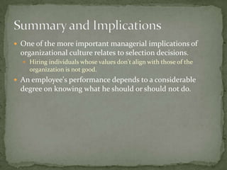  One of the more important managerial implications of
  organizational culture relates to selection decisions.
   Hiring individuals whose values don't align with those of the
    organization is not good.
 An employee's performance depends to a considerable
  degree on knowing what he should or should not do.
 