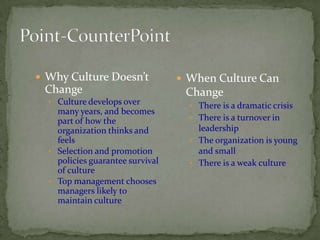  Why Culture Doesn’t              When Culture Can
 Change                            Change
   Culture develops over
                                     There is a dramatic crisis
    many years, and becomes
    part of how the                  There is a turnover in
    organization thinks and           leadership
    feels                            The organization is young
   Selection and promotion           and small
    policies guarantee survival      There is a weak culture
    of culture
   Top management chooses
    managers likely to
    maintain culture
 