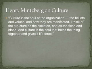  “Culture is the soul of the organization — the beliefs
 and values, and how they are manifested. I think of
 the structure as the skeleton, and as the flesh and
 blood. And culture is the soul that holds the thing
 together and gives it life force.”
 