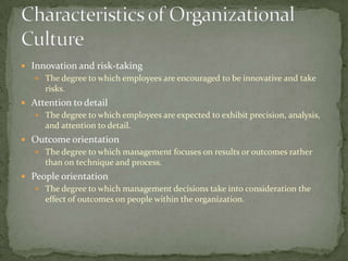  Innovation and risk-taking
    The degree to which employees are encouraged to be innovative and take
     risks.
 Attention to detail
    The degree to which employees are expected to exhibit precision, analysis,
     and attention to detail.
 Outcome orientation
    The degree to which management focuses on results or outcomes rather
     than on technique and process.
 People orientation
    The degree to which management decisions take into consideration the
     effect of outcomes on people within the organization.
 