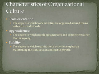  Team orientation
    The degree to which work activities are organized around teams
     rather than individuals.
 Aggressiveness
   The degree to which people are aggressive and competitive rather
    than easygoing.
 Stability
    The degree to which organizational activities emphasize
     maintaining the status quo in contrast to growth.
 