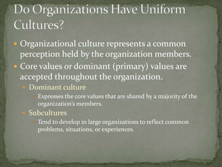 Organizational culture represents a common
  perception held by the organization members.
 Core values or dominant (primary) values are
  accepted throughout the organization.
   Dominant culture
      Expresses the core values that are shared by a majority of the
       organization’s members.
   Subcultures
      Tend to develop in large organizations to reflect common
       problems, situations, or experiences.
 