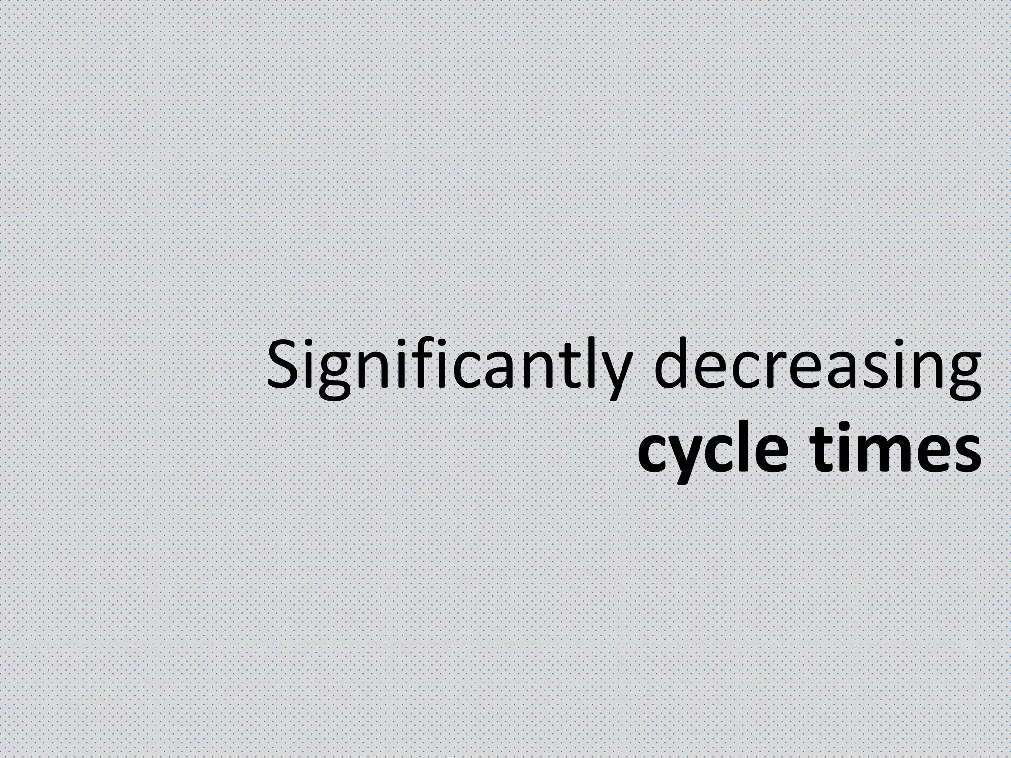 Significantly decreasing
cycle times