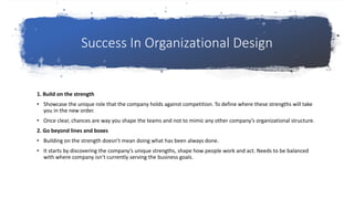 Success In Organizational Design
1. Build on the strength
• Showcase the unique role that the company holds against competition. To define where these strengths will take
you in the new order.
• Once clear, chances are way you shape the teams and not to mimic any other company’s organizational structure.
2. Go beyond lines and boxes
• Building on the strength doesn’t mean doing what has been always done.
• It starts by discovering the company’s unique strengths, shape how people work and act. Needs to be balanced
with where company isn’t currently serving the business goals.
 