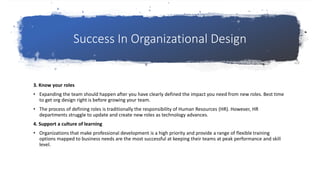 Success In Organizational Design
3. Know your roles
• Expanding the team should happen after you have clearly defined the impact you need from new roles. Best time
to get org design right is before growing your team.
• The process of defining roles is traditionally the responsibility of Human Resources (HR). However, HR
departments struggle to update and create new roles as technology advances.
4. Support a culture of learning
• Organizations that make professional development is a high priority and provide a range of flexible training
options mapped to business needs are the most successful at keeping their teams at peak performance and skill
level.
 
