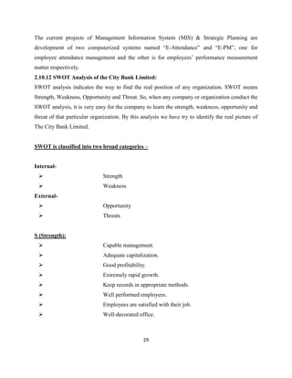 29
The current projects of Management Information System (MIS) & Strategic Planning are
development of two computerized systems named “E-Attendance” and “E-PM”, one for
employee attendance management and the other is for employees’ performance measurement
matter respectively.
2.10.12 SWOT Analysis of the City Bank Limited:
SWOT analysis indicates the way to find the real position of any organization. SWOT means
Strength, Weakness, Opportunity and Threat. So, when any company or organization conduct the
SWOT analysis, it is very easy for the company to learn the strength, weakness, opportunity and
threat of that particular organization. By this analysis we have try to identify the real picture of
The City Bank Limited.
SWOT is classified into two broad categories –
Internal-
 Strength
 Weakness
External-
 Opportunity
 Threats
S (Strength):
 Capable management.
 Adequate capitalization.
 Good profitability.
 Extremely rapid growth.
 Keep records in appropriate methods.
 Well performed employees.
 Employees are satisfied with their job.
 Well-decorated office.
 