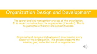 Organization Design and Development
The operational and management process of the organization.
It is meant to restructure the organization (if needed). This is
to guarantee efficiency and competitiveness.
Organizational design and development incorporates every
aspect of the organization. This process supports the
mission, goal, and activities of an organization.
 