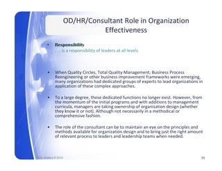 OD/HR/Consultant Role in Organization 
                                Effectiveness
       •     Responsibility
             . . . is a responsibility of leaders at all levels.



       •     When Quality Circles, Total Quality Management, Business Process 
             Reengineering or other business improvement frameworks were emerging, 
             many organizations had dedicated groups of experts to lead organizations in 
             application of these complex approaches.

       •     To a large degree, these dedicated functions no longer exist. However, from 
             T l        d       th     d di t d f ti          l       it H          f
             the momentum of the initial programs and with additions to management 
             curricula, managers are taking ownership of organization design (whether 
             they know it or not). Although not necessarily in a methodical or 
             comprehensive fashion.
                 p

       •     The role of the consultant can be to maintain an eye on the principles and 
             methods available for organization design and to bring just the right amount 
             of relevant process to leaders and leadership teams when needed. 



Rick Walters © 2010                                                                     11
 